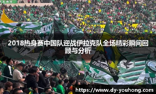 2018热身赛中国队迎战伊拉克队全场精彩瞬间回顾与分析